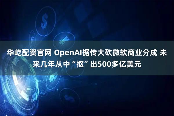 华屹配资官网 OpenAI据传大砍微软商业分成 未来几年从中“抠”出500多亿美元