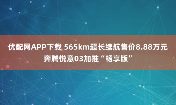 优配网APP下载 565km超长续航售价8.88万元奔腾悦意03加推“畅享版”