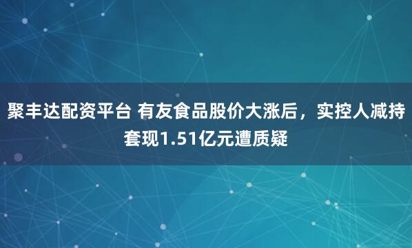 聚丰达配资平台 有友食品股价大涨后，实控人减持套现1.51亿元遭质疑