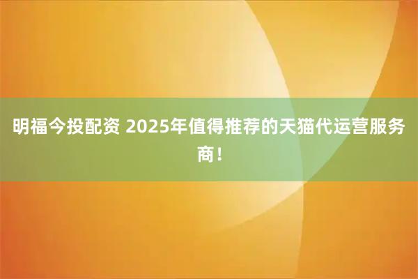 明福今投配资 2025年值得推荐的天猫代运营服务商！