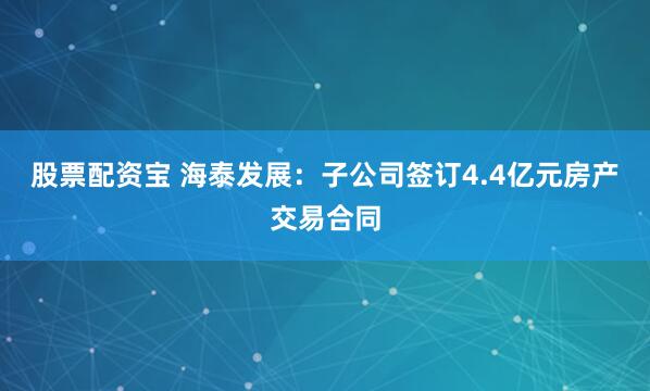股票配资宝 海泰发展：子公司签订4.4亿元房产交易合同
