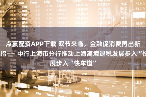 点赢配资APP下载 双节来临，金融促消费再出新招、实招—— 中行上海市分行推动上海离境退税发展步入“快车道”