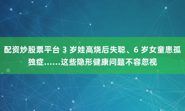 配资炒股票平台 3 岁娃高烧后失聪、6 岁女童患孤独症......这些隐形健康问题不容忽视