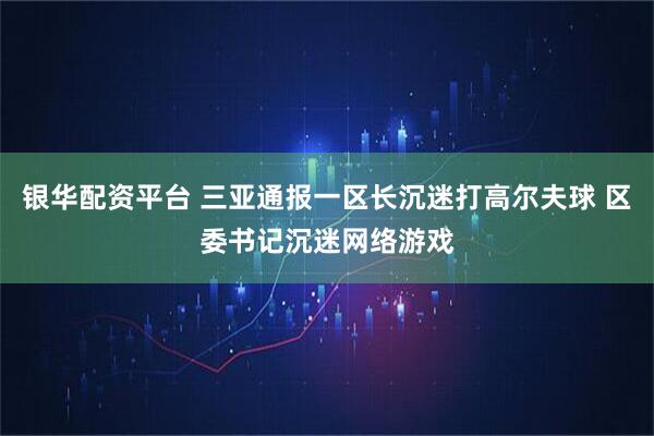 银华配资平台 三亚通报一区长沉迷打高尔夫球 区委书记沉迷网络游戏
