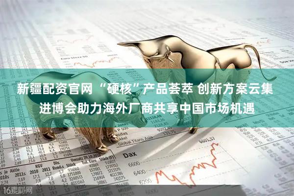 新疆配资官网 “硬核”产品荟萃 创新方案云集 进博会助力海外厂商共享中国市场机遇