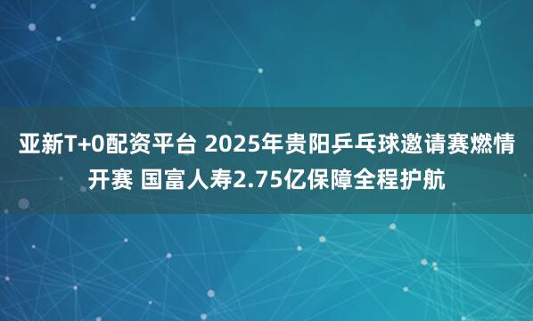 亚新T+0配资平台 2025年贵阳乒乓球邀请赛燃情开赛 国富人寿2.75亿保障全程护航