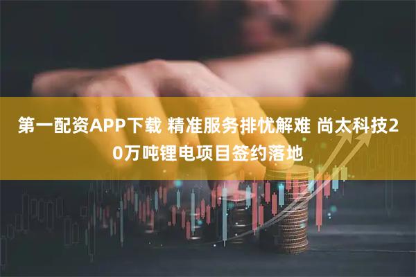 第一配资APP下载 精准服务排忧解难 尚太科技20万吨锂电项目签约落地