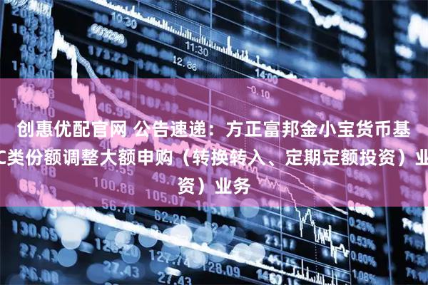 创惠优配官网 公告速递:方正富邦金小宝货币基金C类份额调整大额申购(转换转入、定期定额投资)业务
