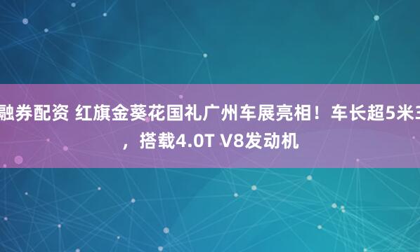 融券配资 红旗金葵花国礼广州车展亮相！车长超5米3，搭载4.0T V8发动机