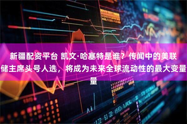 新疆配资平台 凯文·哈塞特是谁？传闻中的美联储主席头号人选，将成为未来全球流动性的最大变量