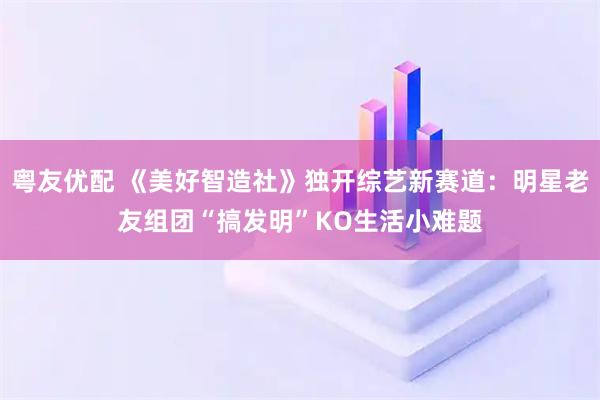 粤友优配 《美好智造社》独开综艺新赛道:明星老友组团“搞发明”KO生活小难题