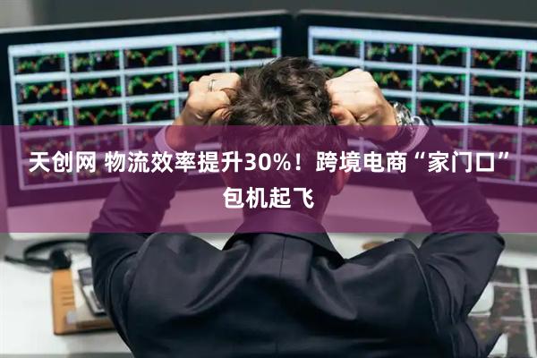 天创网 物流效率提升30%！跨境电商“家门口”包机起飞