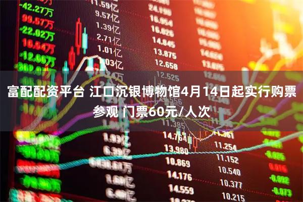 富配配资平台 江口沉银博物馆4月14日起实行购票参观 门票60元/人次