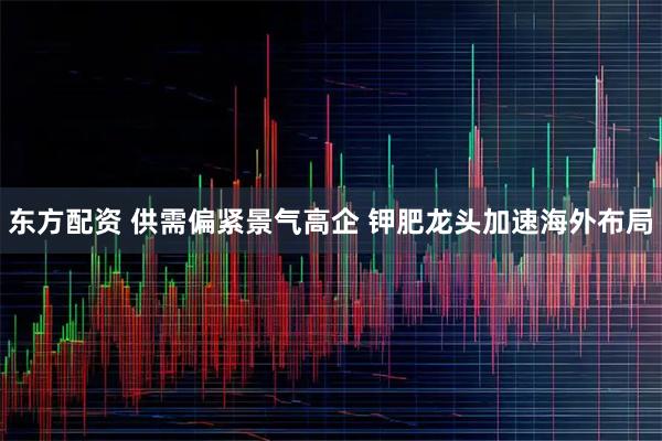 东方配资 供需偏紧景气高企 钾肥龙头加速海外布局