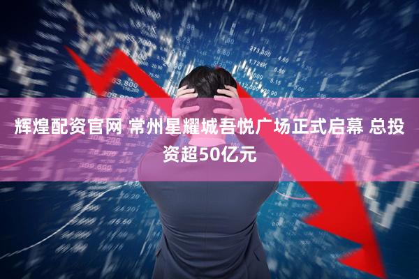 辉煌配资官网 常州星耀城吾悦广场正式启幕 总投资超50亿元