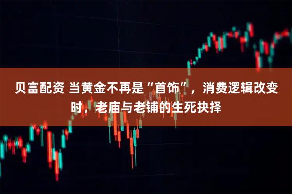 贝富配资 当黄金不再是“首饰”，消费逻辑改变时，老庙与老铺的生死抉择