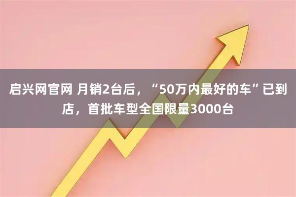 启兴网官网 月销2台后，“50万内最好的车”已到店，首批车型全国限量3000台