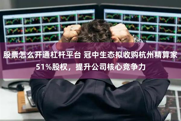 股票怎么开通杠杆平台 冠中生态拟收购杭州精算家51%股权，提升公司核心竞争力