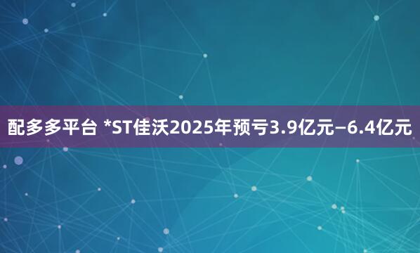 配多多平台 *ST佳沃2025年预亏3.9亿元—6.4亿元