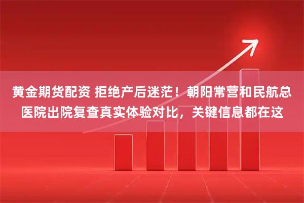黄金期货配资 拒绝产后迷茫！朝阳常营和民航总医院出院复查真实体验对比，关键信息都在这