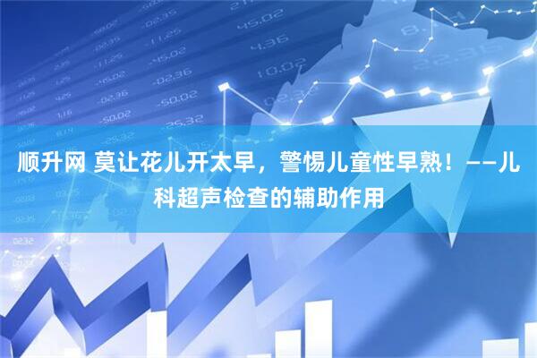 顺升网 莫让花儿开太早，警惕儿童性早熟！——儿科超声检查的辅助作用