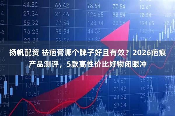 扬帆配资 祛疤膏哪个牌子好且有效？2026疤痕产品测评，5款高性价比好物闭眼冲