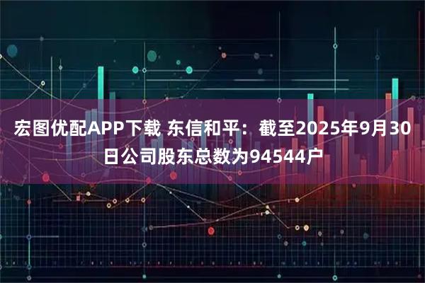 宏图优配APP下载 东信和平：截至2025年9月30日公司股东总数为94544户