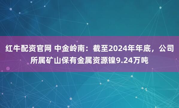 红牛配资官网 中金岭南：截至2024年年底，公司所属矿山保有金属资源镍9.24万吨
