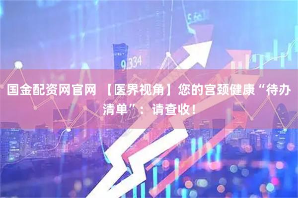国金配资网官网 【医界视角】您的宫颈健康“待办清单”:请查收!