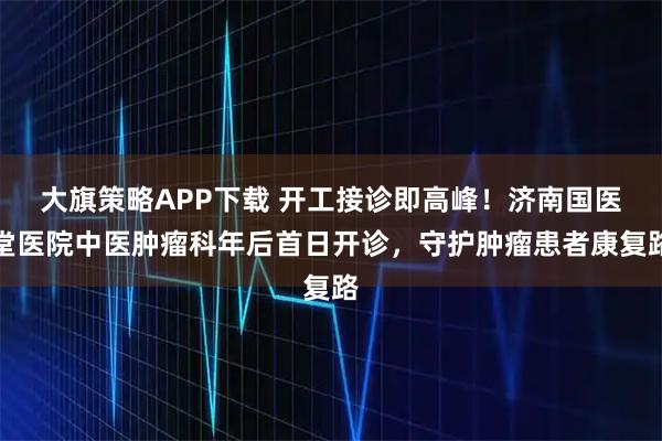 大旗策略APP下载 开工接诊即高峰！济南国医堂医院中医肿瘤科年后首日开诊，守护肿瘤患者康复路
