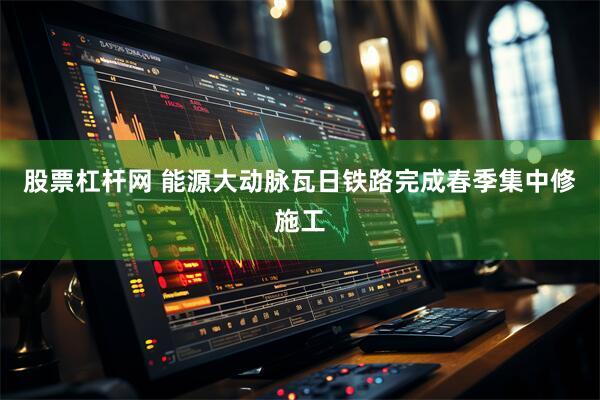 股票杠杆网 能源大动脉瓦日铁路完成春季集中修施工