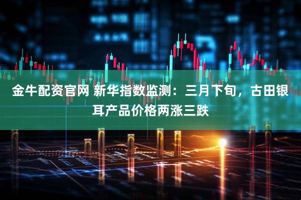 金牛配资官网 新华指数监测：三月下旬，古田银耳产品价格两涨三跌