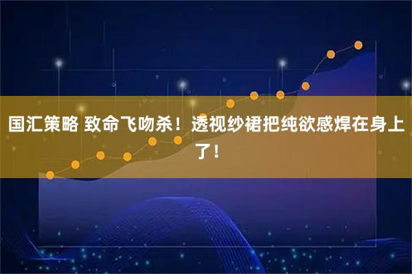 国汇策略 致命飞吻杀！透视纱裙把纯欲感焊在身上了！