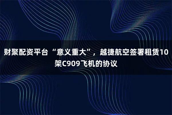 财聚配资平台 “意义重大”，越捷航空签署租赁10架C909飞机的协议