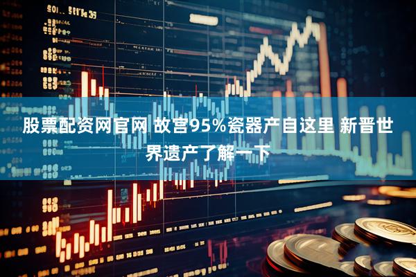 股票配资网官网 故宫95%瓷器产自这里 新晋世界遗产了解一下