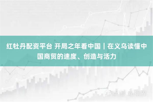 红牡丹配资平台 开局之年看中国｜在义乌读懂中国商贸的速度、创造与活力